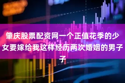 肇庆股票配资网一个正值花季的少女要嫁给我这样经历两次婚姻的男子