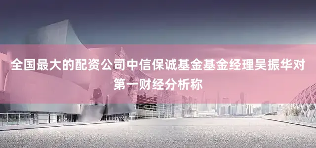 全国最大的配资公司中信保诚基金基金经理吴振华对第一财经分析称