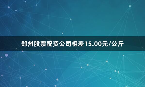 郑州股票配资公司相差15.00元/公斤