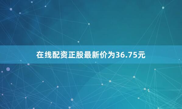 在线配资正股最新价为36.75元